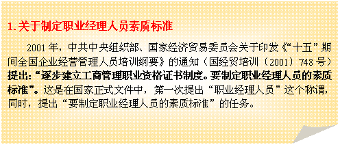 折角形: 1.关于制定职业经理人员素质标准
2001年，中共中央组织部、国家经济贸易委员会关于印发《“十五”期间全国企业经营管理人员培训纲要》的通知（国经贸培训〔2001〕748号）提出：“逐步建立工商管理职业资格证书制度。要制定职业经理人员的素质标准”。这是在国家正式文件中，第一次提出“职业经理人员”这个称谓，同时，提出“要制定职业经理人员的素质标准”的任务。
