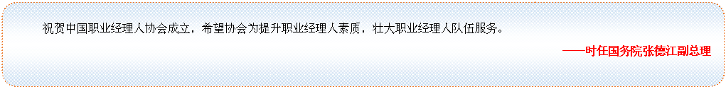 圆角矩形: 祝贺中国职业经理人协会成立，希望协会为提升职业经理人素质，壮大职业经理人队伍服务。
——时任国务院张德江副总理

