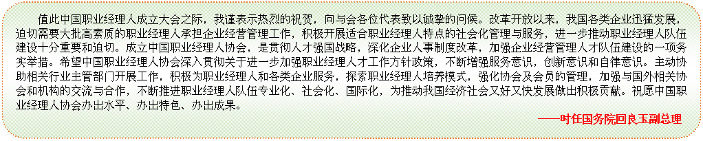 圆角矩形: 值此中国职业经理人成立大会之际，我谨表示热烈的祝贺，向与会各位代表致以诚挚的问候。改革开放以来，我国各类企业迅猛发展，迫切需要大批高素质的职业经理人承担企业经营管理工作，积极开展适合职业经理人特点的社会化管理与服务，进一步推动职业经理人队伍建设十分重要和迫切。成立中国职业经理人协会，是贯彻人才强国战略，深化企业人事制度改革，加强企业经营管理人才队伍建设的一项务实举措。希望中国职业经理人协会深入贯彻关于进一步加强职业经理人才工作方针政策，不断增强服务意识，创新意识和自律意识。主动协助相关行业主管部门开展工作，积极为职业经理人和各类企业服务，探索职业经理人培养模式，强化协会及会员的管理，加强与国外相关协会和机构的交流与合作，不断推进职业经理人队伍专业化、社会化、国际化，为推动我国经济社会又好又快发展做出积极贡献。祝愿中国职业经理人协会办出水平、办出特色、办出成果。                                     
 ——时任国务院回良玉副总理


