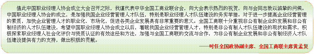 圆角矩形: 值此中国职业经理人协会成立大会召开之际，我谨代表中华全国工商业联合会，向大会表示热烈的祝贺，向与会同志致以诚挚的问候。中国职业经理人协会的成立，是加强我国企业经营管理人才队伍，特别是职业经理人才队伍建设的务实举措。对于进一步提高企业经营管理的素质，加快企业管理人才的职业化、市场化，促进各类企业发展具有非常重要的意义。全国工商联十分重视非公有制企业的发展和非公有制经济的人才队伍建设，希望中国职业经理人协会成立以后，着眼我国企业经营管理人才，特别是非公有制人才队伍建设的现状和需求，积极探索职业经理人社会化评价与资质认证的有效途径和方法，加强与全国工商联的交流与合作，为非公有制企业发展和非公有制经济人才队伍建设提供有力的支持，做出积极的贡献。                                              
——时任全国政协副主席、全国工商联主席黄孟复
—

